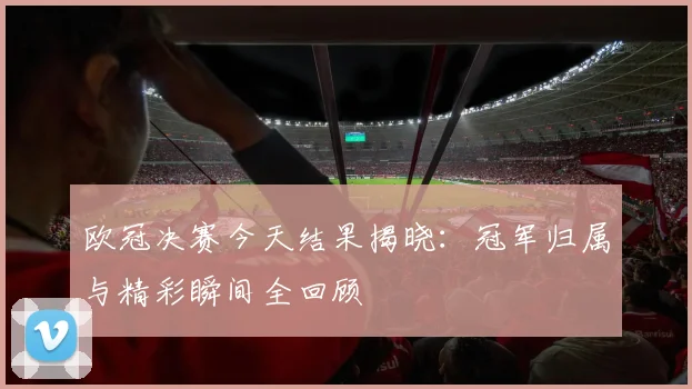 欧冠决赛今天结果揭晓：冠军归属与精彩瞬间全回顾