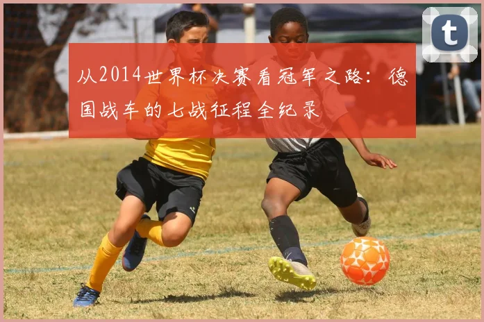 从2014世界杯决赛看冠军之路：德国战车的七战征程全纪录