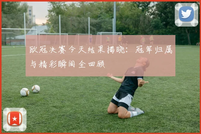 欧冠决赛今天结果揭晓：冠军归属与精彩瞬间全回顾