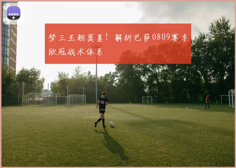 梦三王朝奠基！解析巴萨0809赛季欧冠战术体系