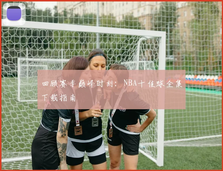 回顾赛季巅峰时刻：NBA十佳球全集下载指南