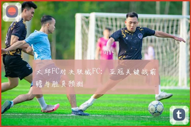 大邱FC对决联城FC：亚冠关键战前瞻与胜负预测