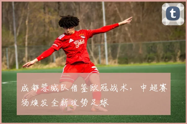 成都蓉城队借鉴欧冠战术，中超赛场焕发全新攻势足球